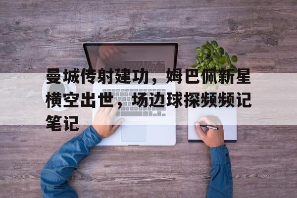 曼城传射建功，姆巴佩新星横空出世，场边球探频频记笔记